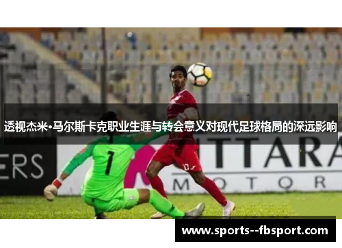 透视杰米·马尔斯卡克职业生涯与转会意义对现代足球格局的深远影响