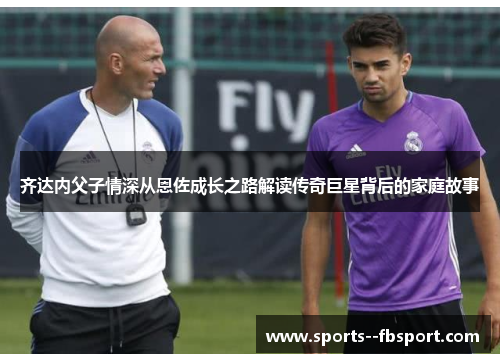 齐达内父子情深从恩佐成长之路解读传奇巨星背后的家庭故事 齐达内父子情深从恩佐成长之路解读传奇巨星背后的家庭故事
