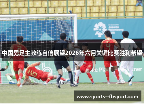 中国男足主教练自信展望2026年六月关键比赛胜利希望 中国男足主教练自信展望2026年六月关键比赛胜利希望