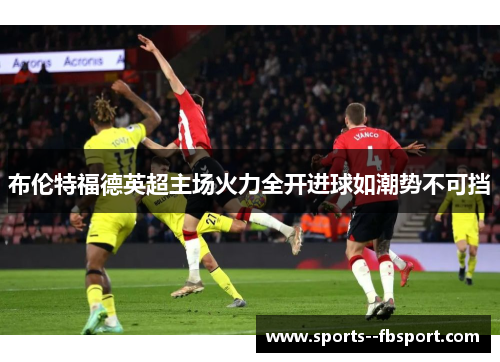 布伦特福德英超主场火力全开进球如潮势不可挡 布伦特福德英超主场火力全开进球如潮势不可挡