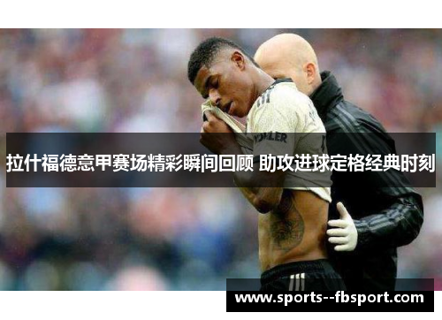 拉什福德意甲赛场精彩瞬间回顾 助攻进球定格经典时刻